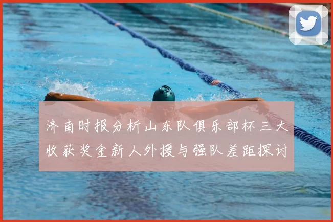 济南时报分析山东队俱乐部杯三大收获奖金新人外援与强队差距探讨