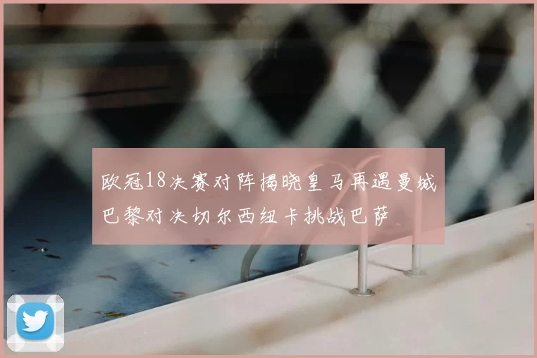 欧冠18决赛对阵揭晓皇马再遇曼城巴黎对决切尔西纽卡挑战巴萨