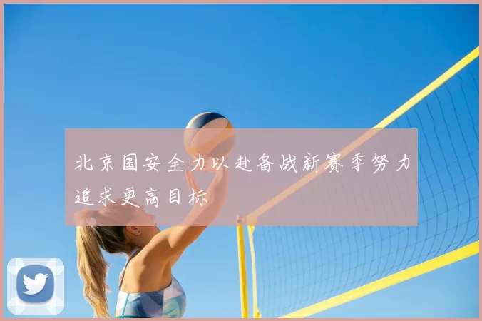 北京国安全力以赴备战新赛季努力追求更高目标