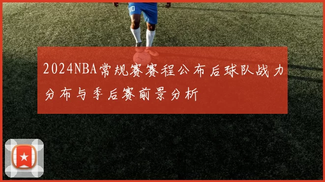 2024NBA常规赛赛程公布后球队战力分布与季后赛前景分析