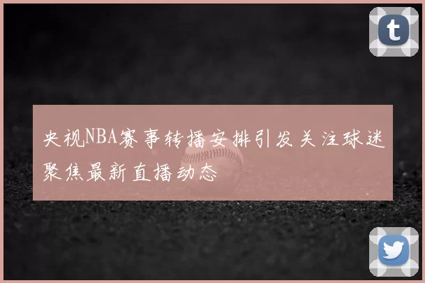 央视NBA赛事转播安排引发关注球迷聚焦最新直播动态