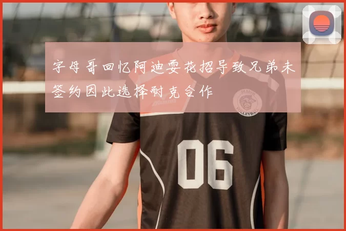 字母哥回忆阿迪耍花招导致兄弟未签约因此选择耐克合作