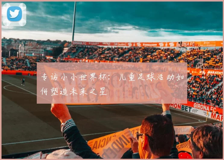 专访小小世界杯：儿童足球活动如何塑造未来之星