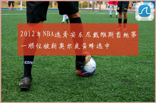 2012年NBA选秀安东尼戴维斯首轮第一顺位被新奥尔良黄蜂选中