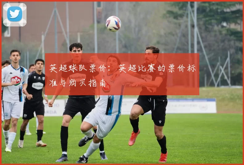 英超球队票价:英超比赛的票价标准与购买指南