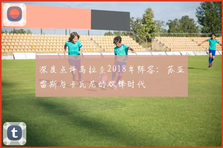 深度点评乌拉圭2018年阵容:苏亚雷斯与卡瓦尼的双锋时代