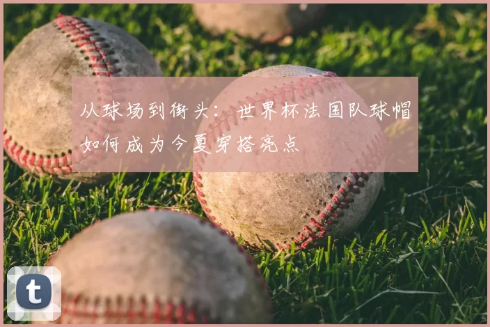 从球场到街头:世界杯法国队球帽如何成为今夏穿搭亮点