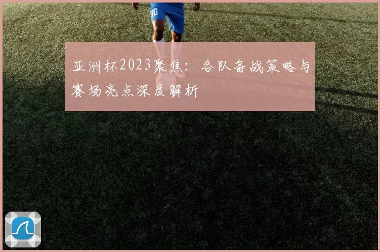 亚洲杯2023聚焦：各队备战策略与赛场亮点深度解析