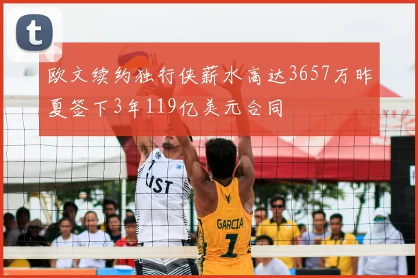 欧文续约独行侠薪水高达3657万昨夏签下3年119亿美元合同