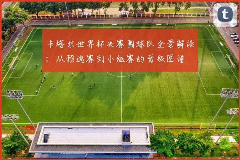 卡塔尔世界杯决赛圈球队全景解读：从预选赛到小组赛的晋级图谱
