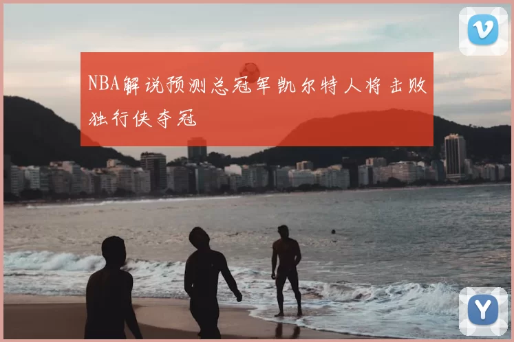 NBA解说预测总冠军凯尔特人将击败独行侠夺冠