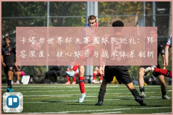 卡塔尔世界杯决赛圈球队巡礼:阵容深度、核心球员与战术体系剖析