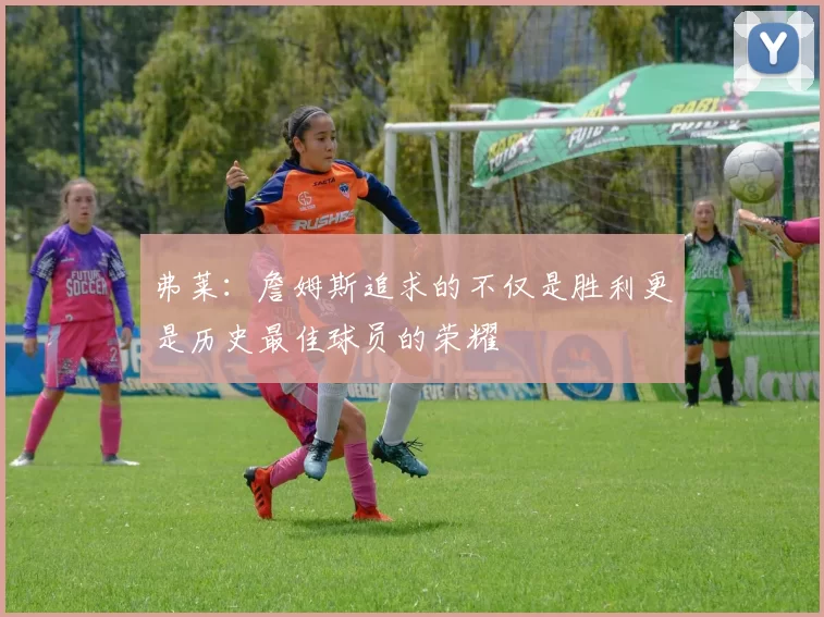 弗莱：詹姆斯追求的不仅是胜利更是历史最佳球员的荣耀