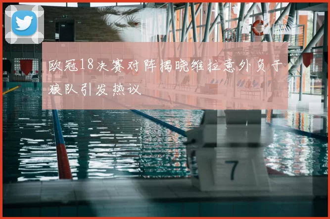 欧冠18决赛对阵揭晓维拉意外负于狼队引发热议