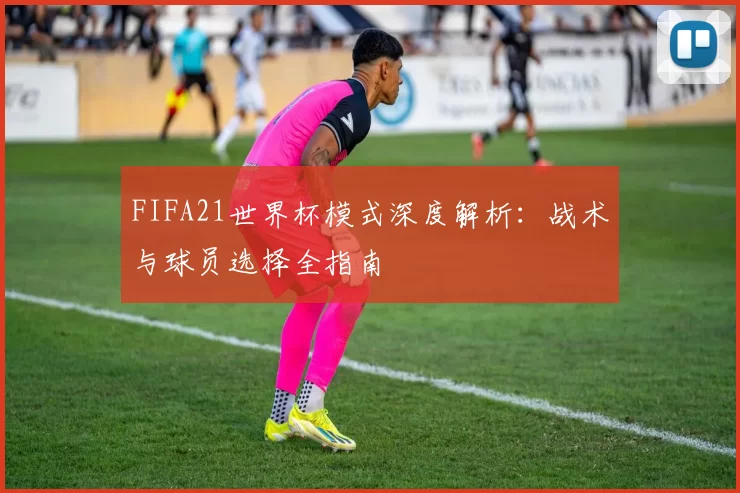 FIFA21世界杯模式深度解析：战术与球员选择全指南