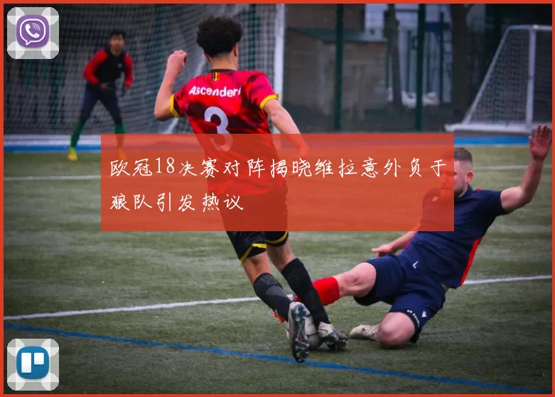 欧冠18决赛对阵揭晓维拉意外负于狼队引发热议