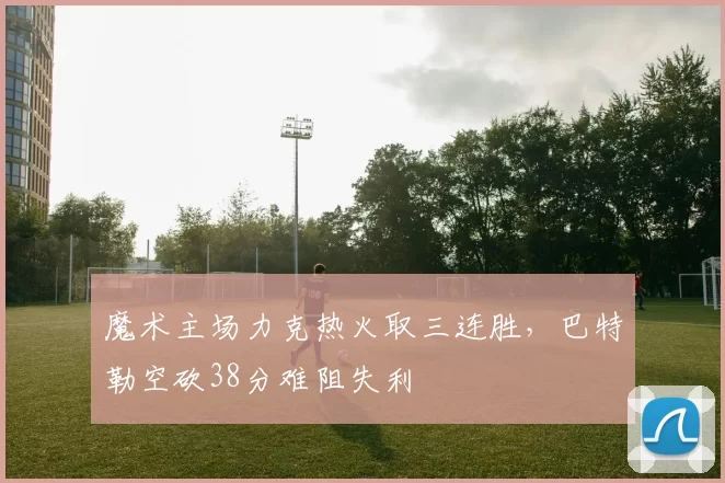魔术主场力克热火取三连胜,巴特勒空砍38分难阻失利