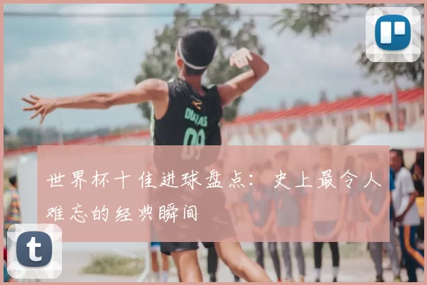 世界杯十佳进球盘点:史上最令人难忘的经典瞬间