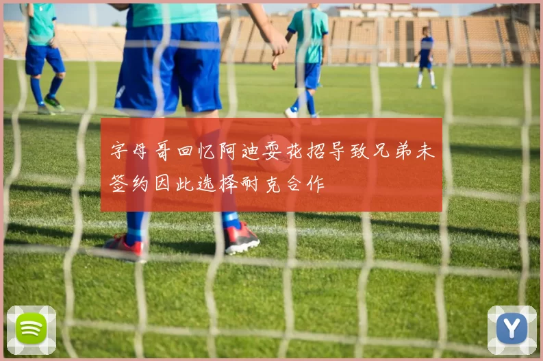 字母哥回忆阿迪耍花招导致兄弟未签约因此选择耐克合作