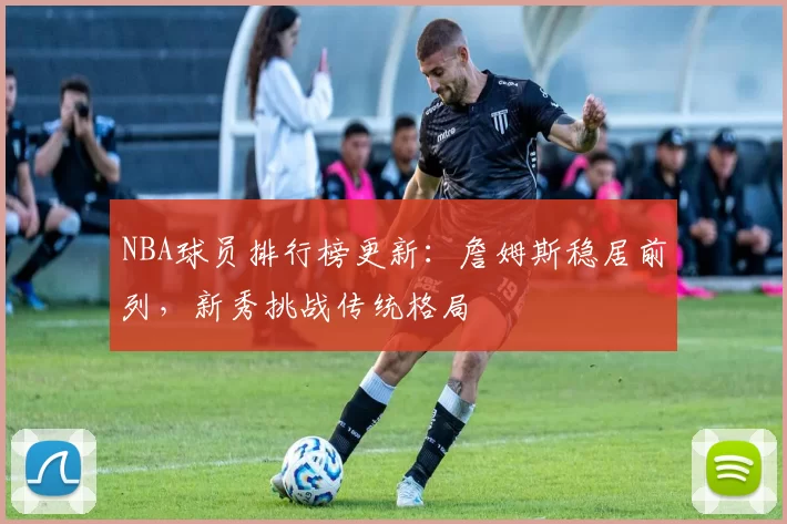 NBA球员排行榜更新：詹姆斯稳居前列，新秀挑战传统格局