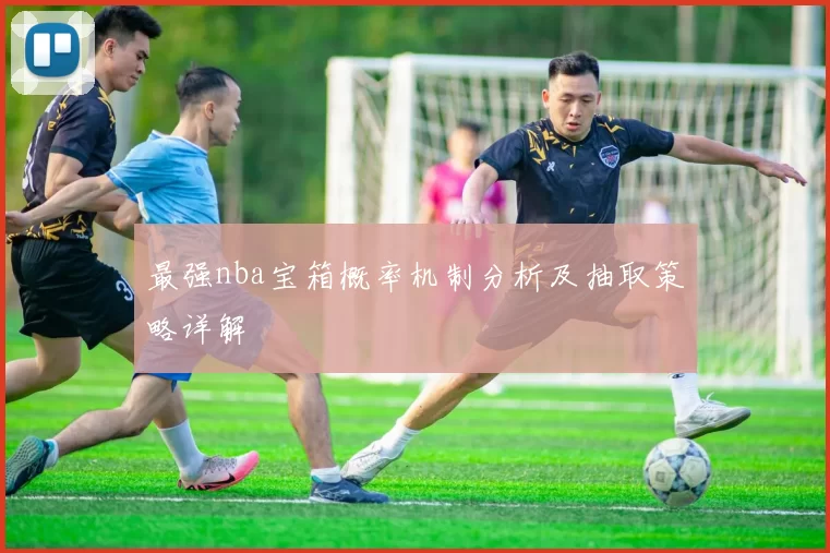最强nba宝箱概率机制分析及抽取策略详解