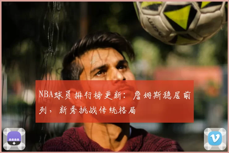 NBA球员排行榜更新:詹姆斯稳居前列,新秀挑战传统格局