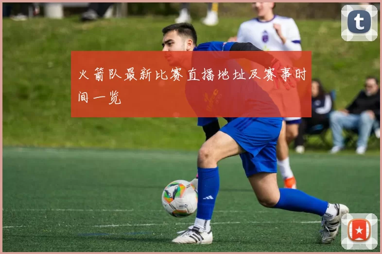 火箭队最新比赛直播地址及赛事时间一览