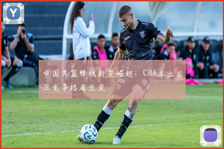 中国男篮锋线新星崛起,CBA本土后卫竞争格局生变