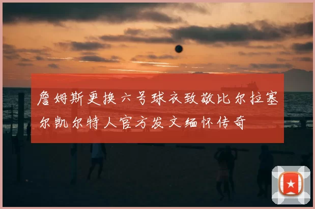 詹姆斯更换六号球衣致敬比尔拉塞尔凯尔特人官方发文缅怀传奇