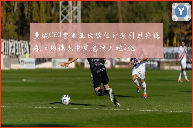 曼城CEO索里亚诺续任计划引进安德森卡约德克鲁皮总投入达2亿