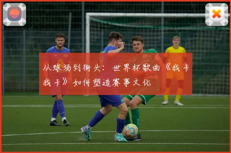 从球场到街头:世界杯歌曲《我卡我卡》如何塑造赛事文化