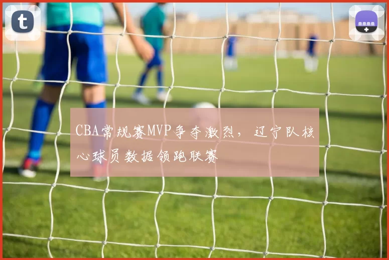 CBA常规赛MVP争夺激烈，辽宁队核心球员数据领跑联赛