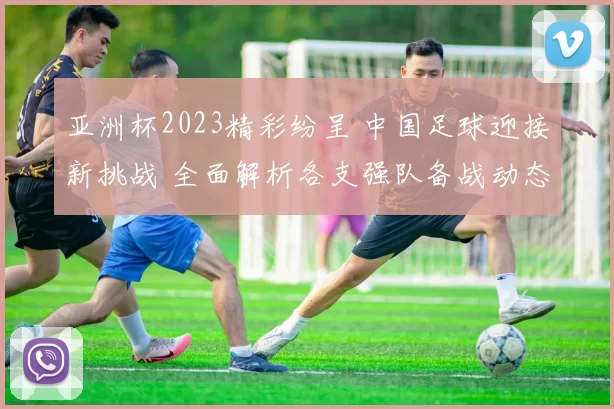 亚洲杯2023精彩纷呈 中国足球迎接新挑战 全面解析各支强队备战动态