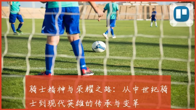 骑士精神与荣耀之路：从中世纪骑士到现代英雄的传承与变革