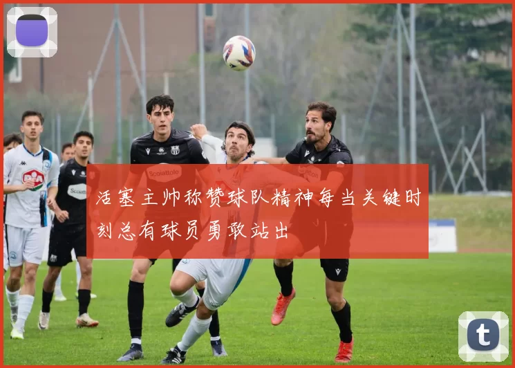活塞主帅称赞球队精神每当关键时刻总有球员勇敢站出