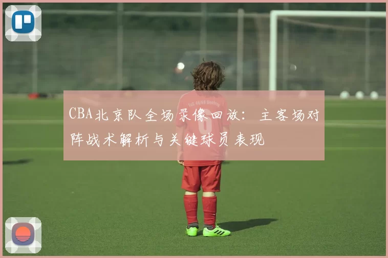 CBA北京队全场录像回放:主客场对阵战术解析与关键球员表现
