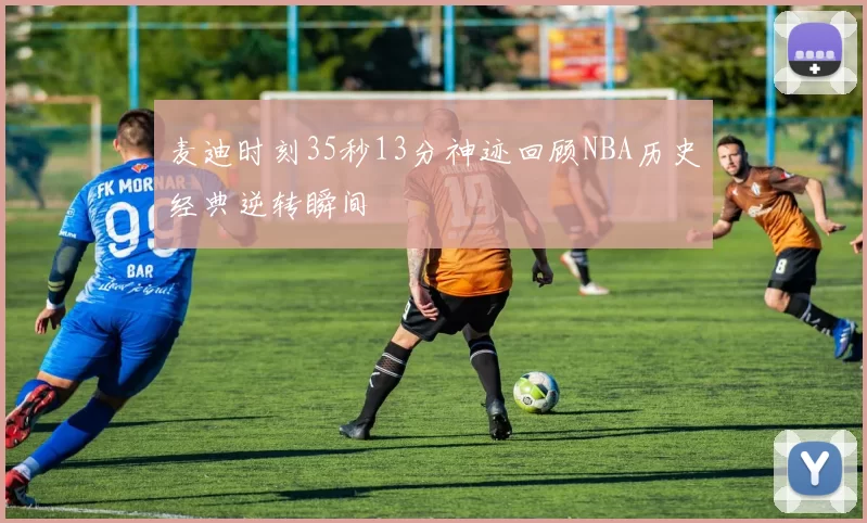 麦迪时刻35秒13分神迹回顾NBA历史经典逆转瞬间