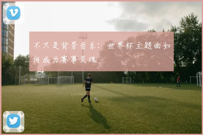 不只是背景音乐：世界杯主题曲如何成为赛事灵魂