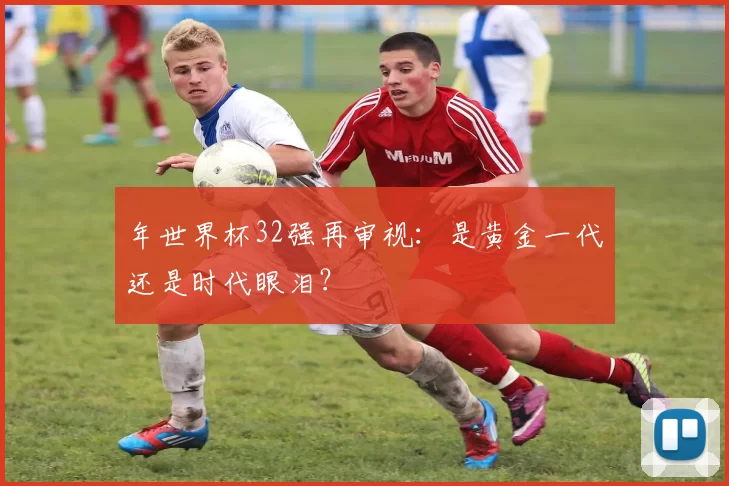 年世界杯32强再审视：是黄金一代还是时代眼泪？