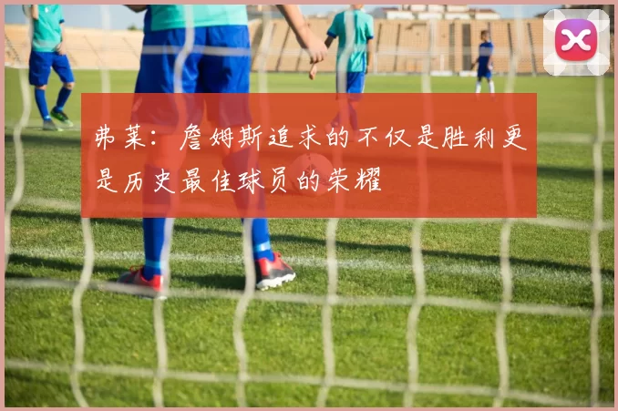 弗莱:詹姆斯追求的不仅是胜利更是历史最佳球员的荣耀