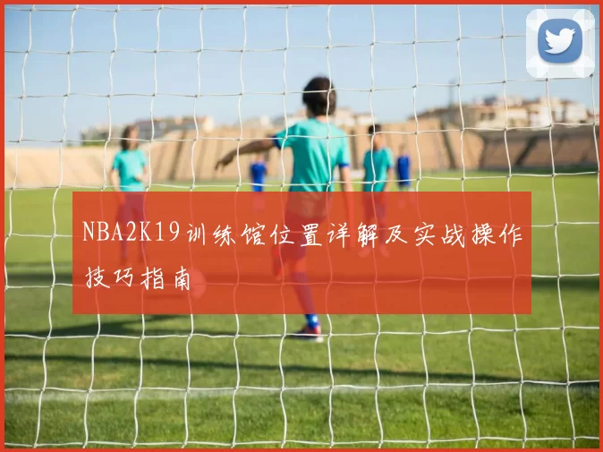 NBA2K19训练馆位置详解及实战操作技巧指南