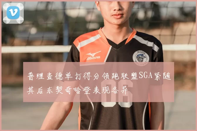 普理查德单打得分领跑联盟SGA紧随其后东契奇哈登表现各异