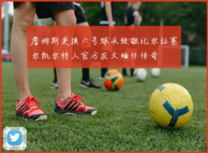 詹姆斯更换六号球衣致敬比尔拉塞尔凯尔特人官方发文缅怀传奇