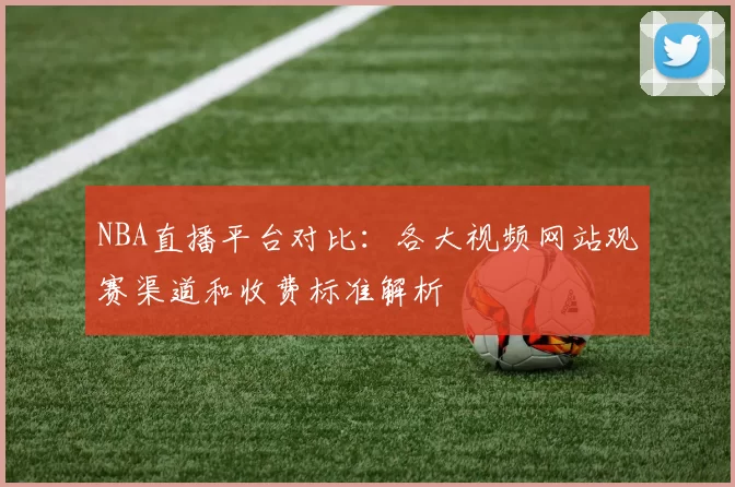 NBA直播平台对比：各大视频网站观赛渠道和收费标准解析