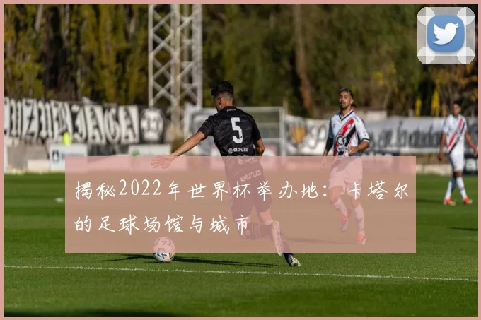 揭秘2022年世界杯举办地:卡塔尔的足球场馆与城市