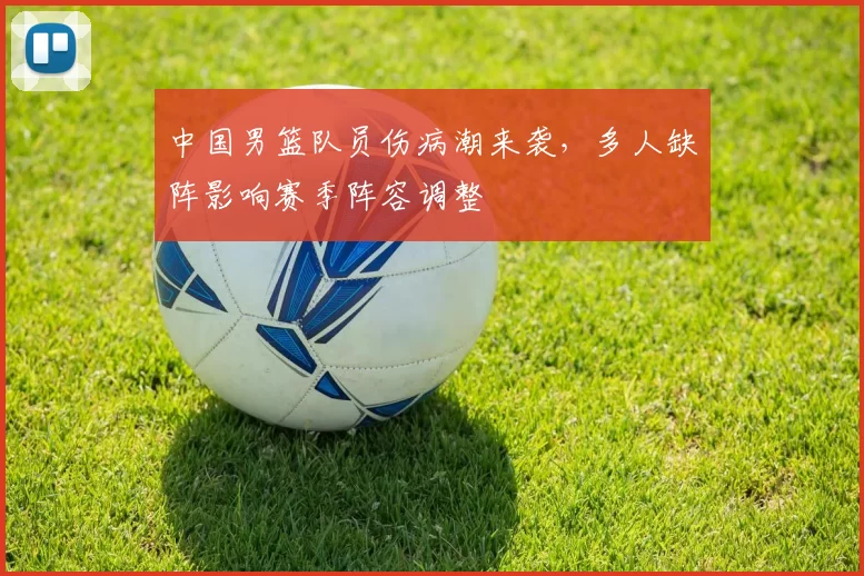 中国男篮队员伤病潮来袭,多人缺阵影响赛季阵容调整