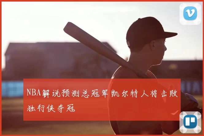 NBA解说预测总冠军凯尔特人将击败独行侠夺冠