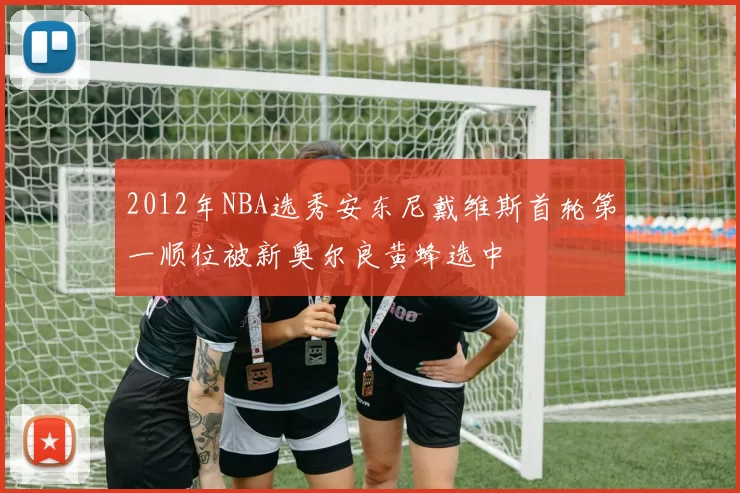 2012年NBA选秀安东尼戴维斯首轮第一顺位被新奥尔良黄蜂选中