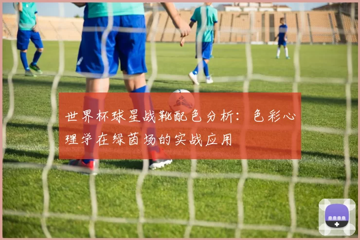 世界杯球星战靴配色分析:色彩心理学在绿茵场的实战应用