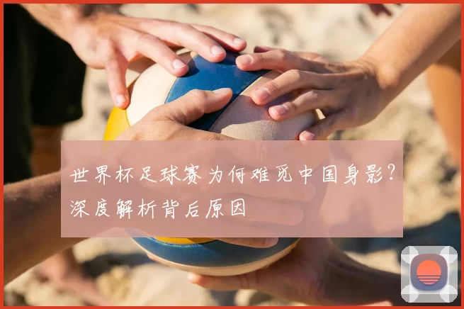 世界杯足球赛为何难觅中国身影？深度解析背后原因